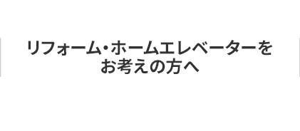 リフォーム・ホームエレベーターを お考えの方へ
